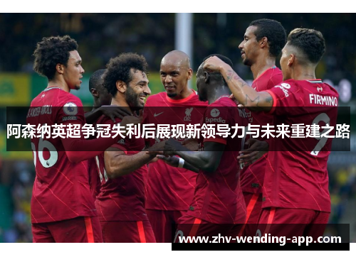 阿森纳英超争冠失利后展现新领导力与未来重建之路