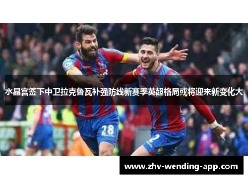 水晶宫签下中卫拉克鲁瓦补强防线新赛季英超格局或将迎来新变化大 水晶宫签下中卫拉克鲁瓦补强防线新赛季英超格局或将迎来新变化大