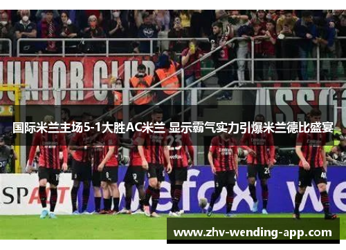 国际米兰主场5-1大胜AC米兰 显示霸气实力引爆米兰德比盛宴