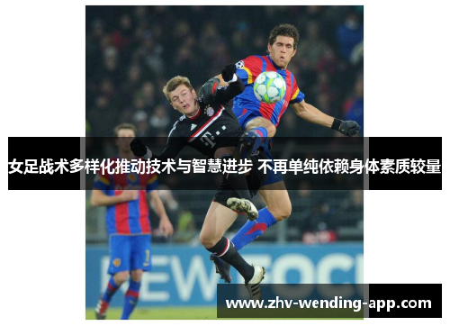 女足战术多样化推动技术与智慧进步 不再单纯依赖身体素质较量 女足战术多样化推动技术与智慧进步 不再单纯依赖身体素质较量