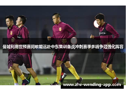 曼城利用世预赛间歇期远赴中东集训备战冲刺赛季多线争冠强化阵容