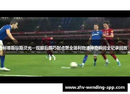 柯蒂斯琼斯灵光一现脚后跟巧射点燃全场利物浦神奇瞬间全记录回放