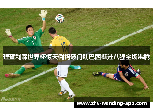 理查利森世界杯惊天倒钩破门助巴西挺进八强全场沸腾