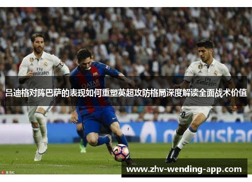 吕迪格对阵巴萨的表现如何重塑英超攻防格局深度解读全面战术价值 吕迪格对阵巴萨的表现如何重塑英超攻防格局深度解读全面战术价值